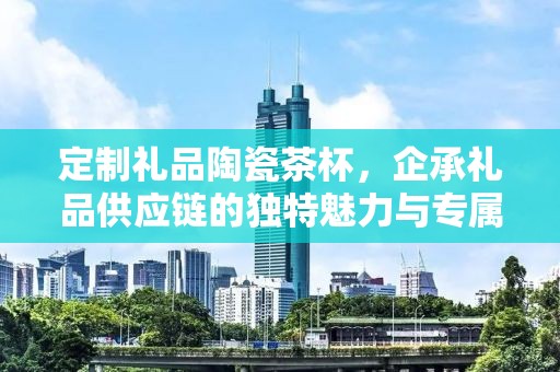 定制礼品陶瓷茶杯，企承礼品供应链的独特魅力与专属定制体验